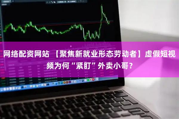 网络配资网站 【聚焦新就业形态劳动者】虚假短视频为何“紧盯”外卖小哥？
