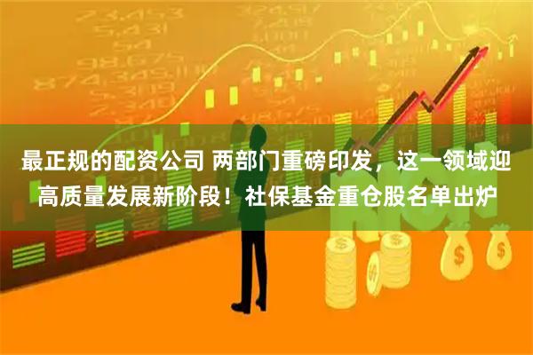 最正规的配资公司 两部门重磅印发，这一领域迎高质量发展新阶段！社保基金重仓股名单出炉