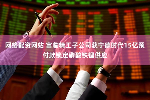 网络配资网站 富临精工子公司获宁德时代15亿预付款锁定磷酸铁锂供应
