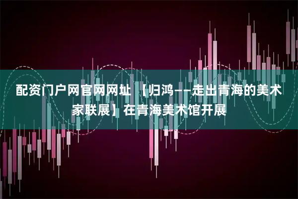 配资门户网官网网址 【归鸿——走出青海的美术家联展】在青海美术馆开展