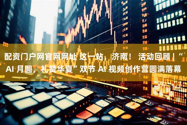 配资门户网官网网址 这一站，济南！ 活动回顾 | “AI 月圆，礼赞华夏”双节 AI 视频创作营圆满落幕