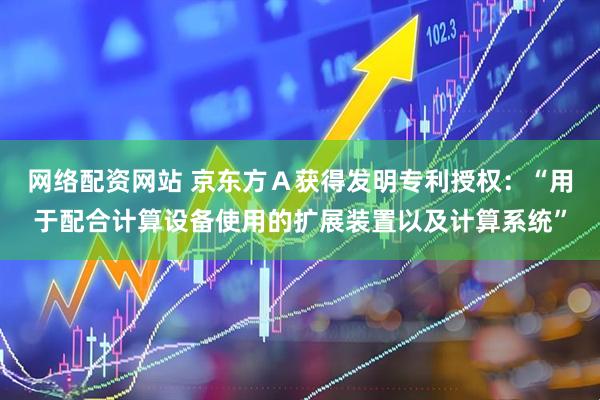 网络配资网站 京东方Ａ获得发明专利授权：“用于配合计算设备使用的扩展装置以及计算系统”