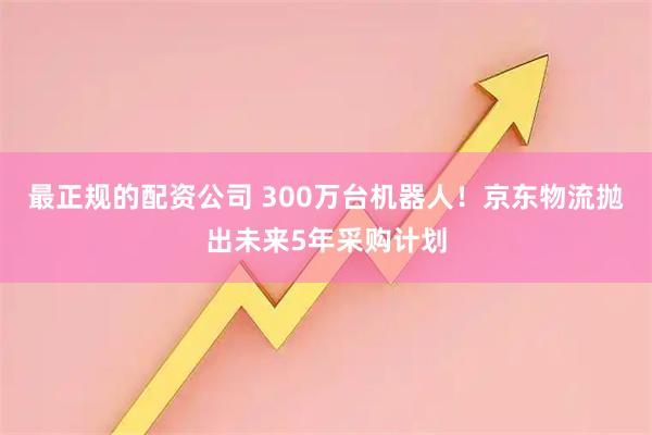 最正规的配资公司 300万台机器人！京东物流抛出未来5年采购计划