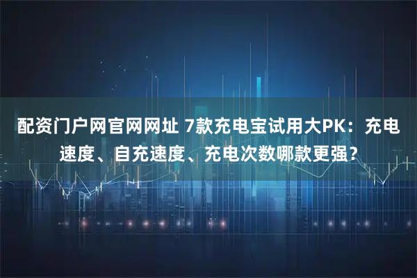 配资门户网官网网址 7款充电宝试用大PK：充电速度、自充速度、充电次数哪款更强？