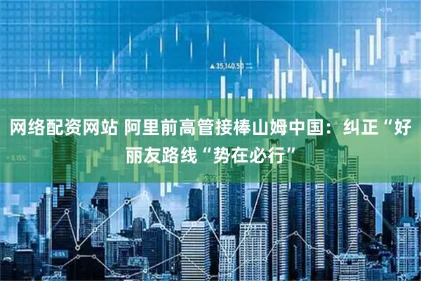 网络配资网站 阿里前高管接棒山姆中国：纠正“好丽友路线“势在必行”