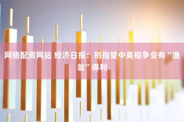 网络配资网站 经济日报：别指望中美相争会有“渔翁”得利