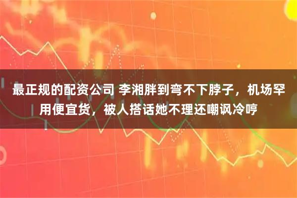 最正规的配资公司 李湘胖到弯不下脖子，机场罕用便宜货，被人搭话她不理还嘲讽冷哼
