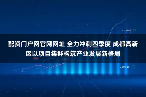 配资门户网官网网址 全力冲刺四季度 成都高新区以项目集群构筑产业发展新格局
