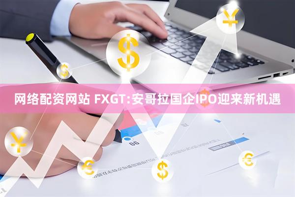 网络配资网站 FXGT:安哥拉国企IPO迎来新机遇