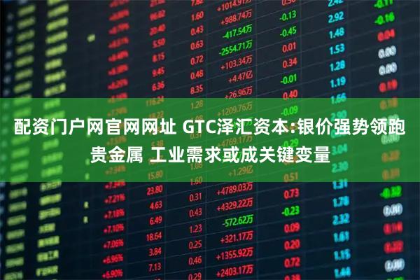 配资门户网官网网址 GTC泽汇资本:银价强势领跑贵金属 工业需求或成关键变量