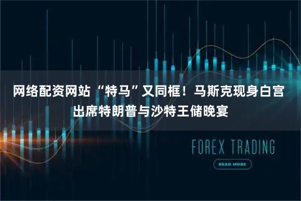 网络配资网站 “特马”又同框！马斯克现身白宫 出席特朗普与沙特王储晚宴