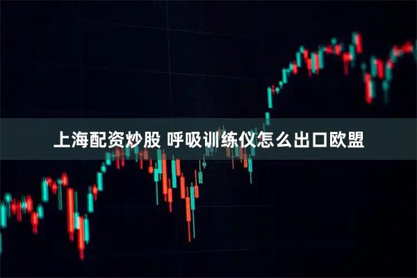 上海配资炒股 呼吸训练仪怎么出口欧盟