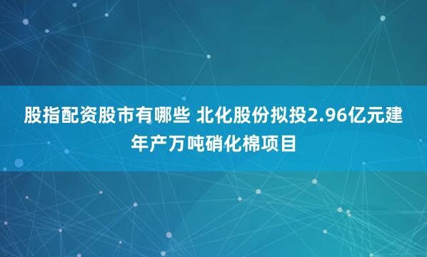 股指配资股市有哪些 北化股份拟投2.96亿元建年产万吨硝化棉项目