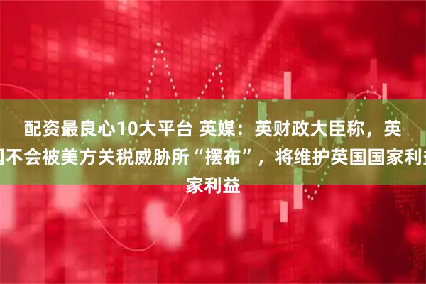配资最良心10大平台 英媒：英财政大臣称，英国不会被美方关税威胁所“摆布”，将维护英国国家利益