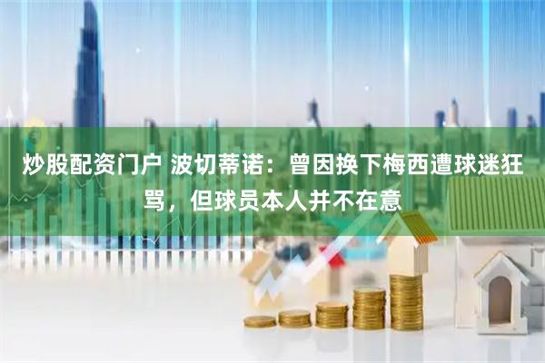 炒股配资门户 波切蒂诺：曾因换下梅西遭球迷狂骂，但球员本人并不在意