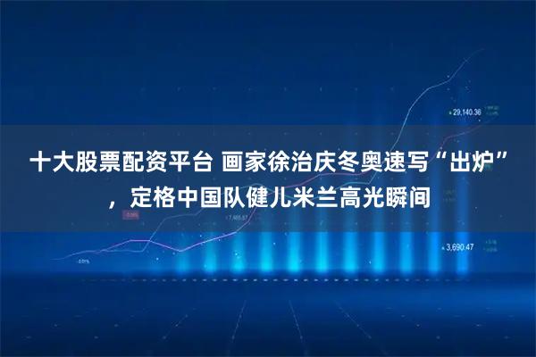 十大股票配资平台 画家徐治庆冬奥速写“出炉”，定格中国队健儿米兰高光瞬间