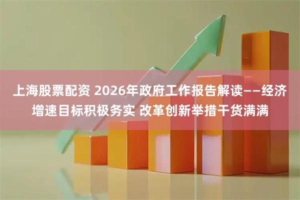 上海股票配资 2026年政府工作报告解读——经济增速目标积极务实 改革创新举措干货满满