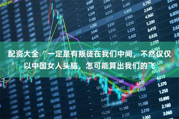配资大全 “一定是有叛徒在我们中间，不然仅仅以中国女人头脑，怎可能算出我们的飞