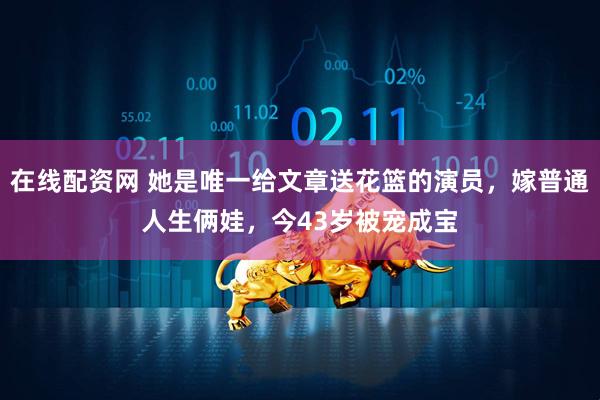 在线配资网 她是唯一给文章送花篮的演员，嫁普通人生俩娃，今43岁被宠成宝